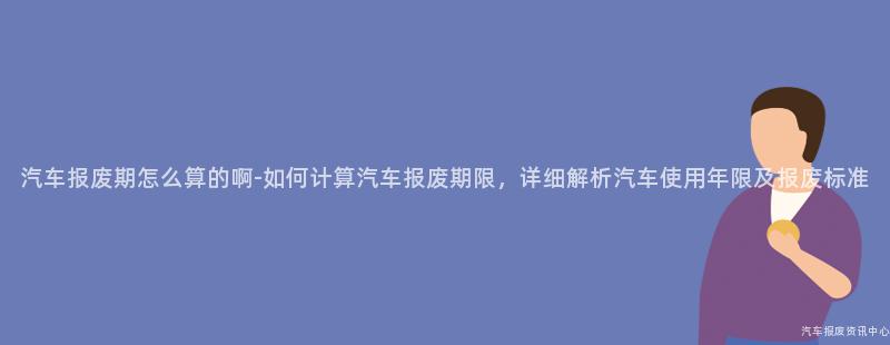 汽车报废期怎么算的啊-如何计算汽车报废期限，详细解析汽车使用年限及报废标准