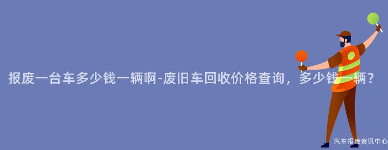 报废一台车多少钱一辆啊-废旧车回收价格查询，多少钱一辆？