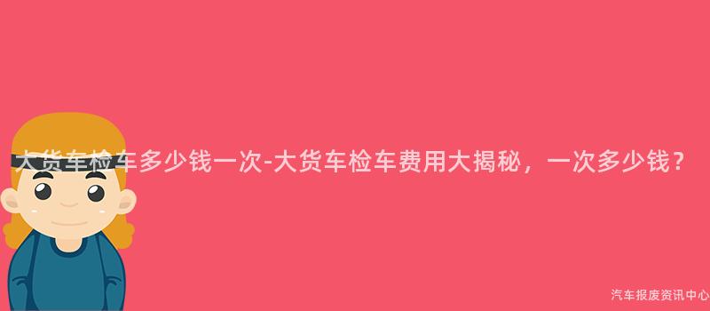 大货车检车多少钱一次-大货车检车费用大揭秘，一次多少钱？