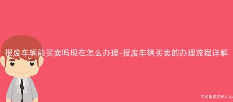 报废车辆能买卖吗现在怎么办理-报废车辆买卖的办理流程详解