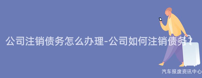 公司注销债务怎么办理-公司如何注销债务？