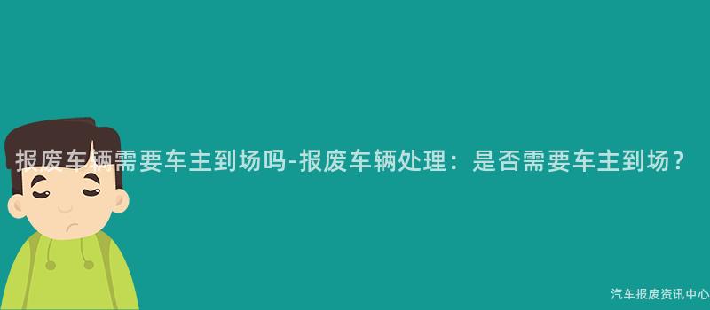 报废车辆需要车主到场吗-报废车辆处理：是否需要车主到场？