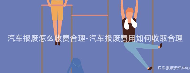 汽车报废怎么收费合理-汽车报废费用如何收取合理