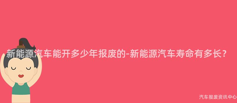 新能源汽车能开多少年报废的-新能源汽车寿命有多长？