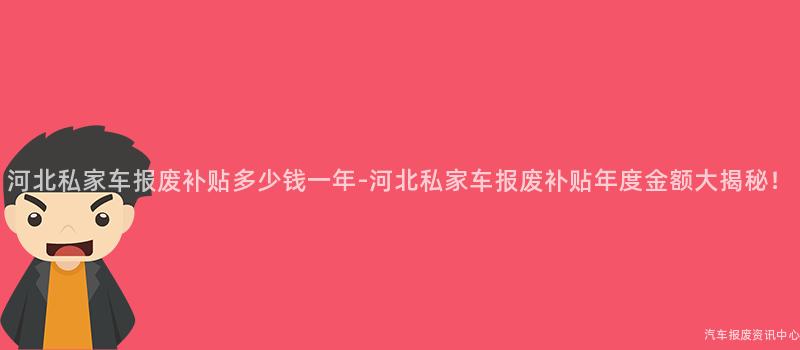 河北私家车报废补贴多少钱一年-河北私家车报废补贴年度金额大揭秘！