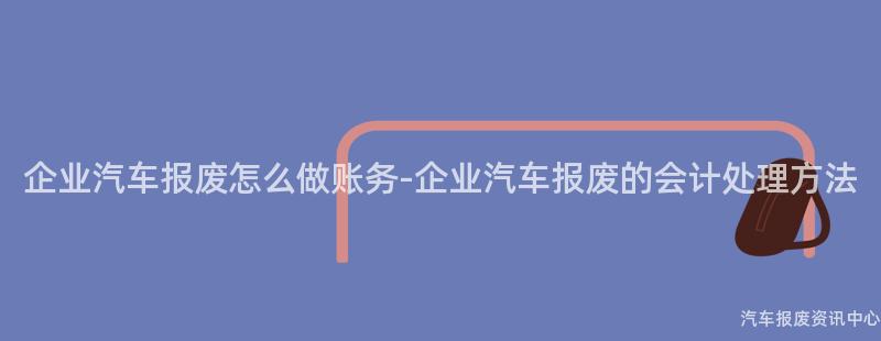 企业汽车报废怎么做账务-企业汽车报废的会计处理方法