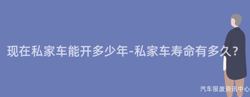 现在私家车能开多少年-私家车寿命有多久？