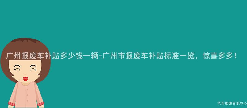 广州报废车补贴多少钱一辆-广州市报废车补贴标准一览，惊喜多多！