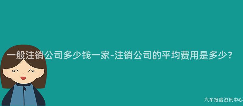 一般注销公司多少钱一家-注销公司的平均费用是多少？