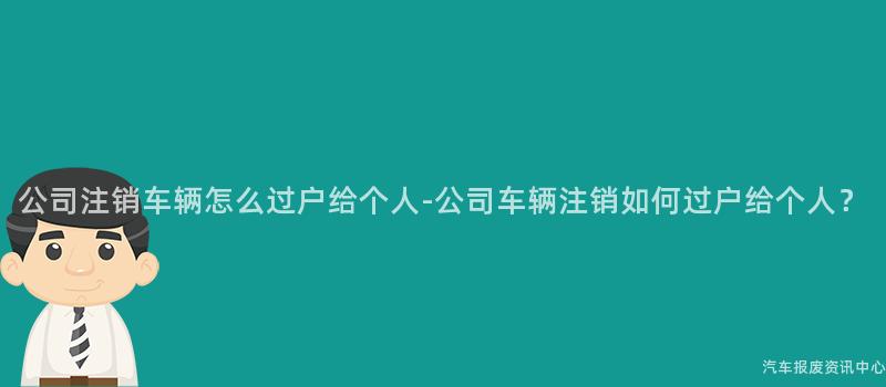 公司注销车辆怎么过户给个人-公司车辆注销如何过户给个人？