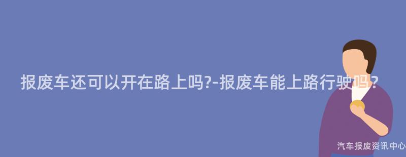 报废车还可以开在路上吗?-报废车能上路行驶吗？