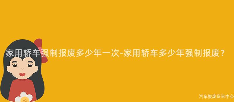家用轿车强制报废多少年一次-家用轿车多少年强制报废？