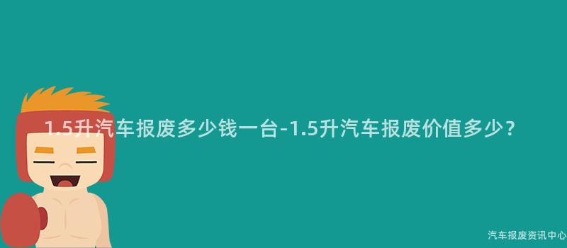 1.5升汽车报废多少钱一台-1.5升汽车报废价值多少？