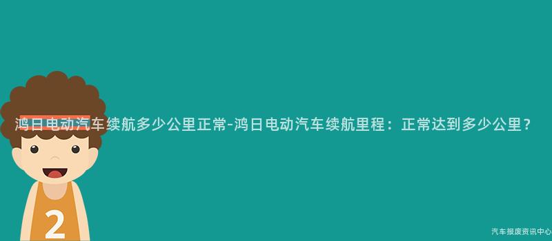 鸿日电动汽车续航多少公里正常-鸿日电动汽车续航里程：正常达到多少公里？