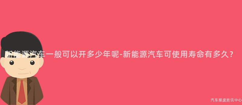 新能源汽车一般可以开多少年呢-新能源汽车可使用寿命有多久？