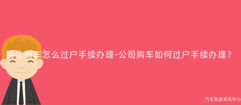 买公司车怎么过户手续办理-公司购车如何过户手续办理？