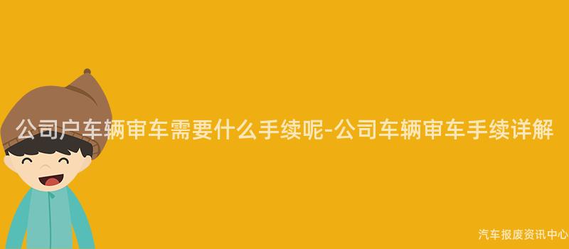 公司户车辆审车需要什么手续呢-公司车辆审车手续详解