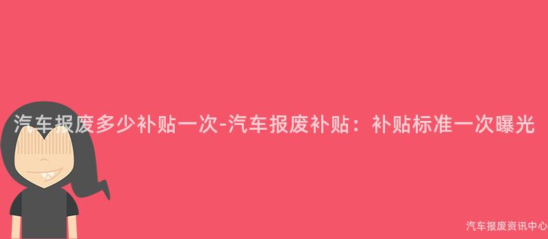 汽车报废多少补贴一次-汽车报废补贴：补贴标准一次曝光