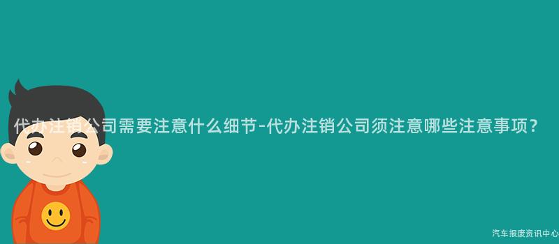 代办注销公司需要注意什么细节-代办注销公司须注意哪些注意事项？