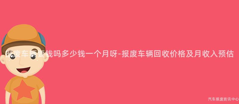 报废车辆要钱吗多少钱一个月呀-报废车辆回收价格及月收入预估