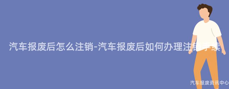 汽车报废后怎么注销-汽车报废后如何办理注销手续