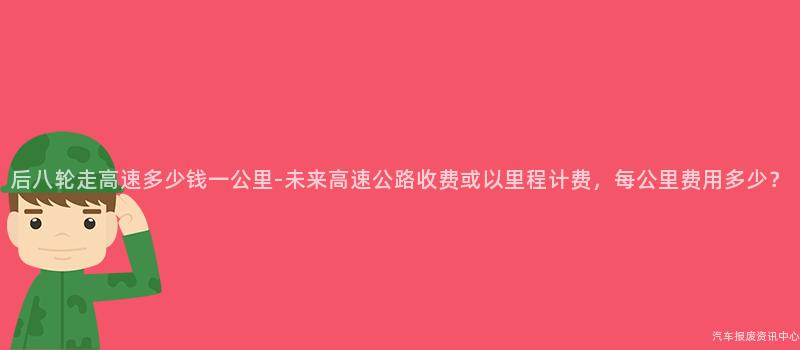 后八轮走高速多少钱一公里-未来高速公路收费或以里程计费，每公里费用多少？