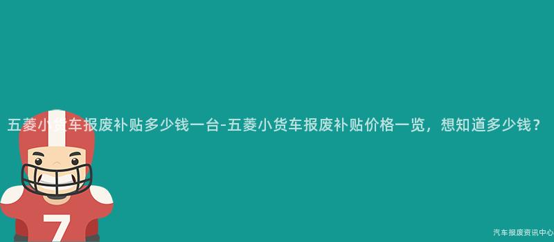 五菱小货车报废补贴多少钱一台-五菱小货车报废补贴价格一览，想知道多少钱？