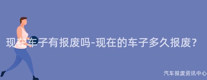 现在车子有报废吗-现在的车子多久报废？