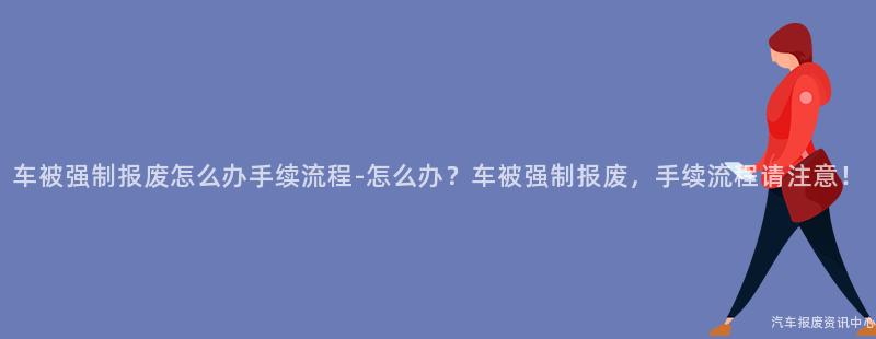 车被强制报废怎么办手续流程-怎么办？车被强制报废，手续流程请注意！
