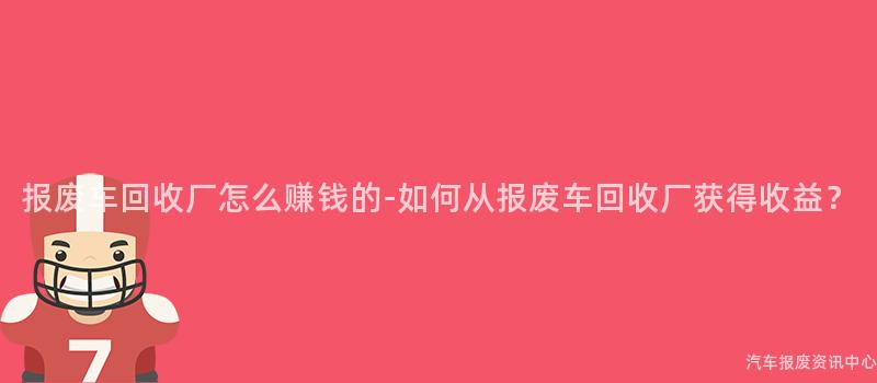 报废车回收厂怎么赚钱的-如何从报废车回收厂获得收益？