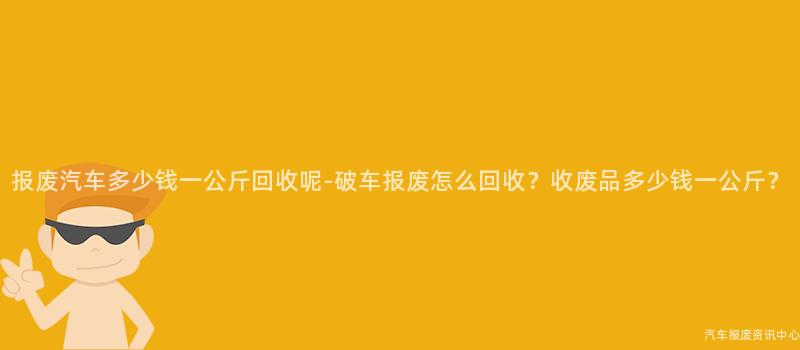 报废汽车多少钱一公斤回收呢-破车报废怎么回收？收废品多少钱一公斤？