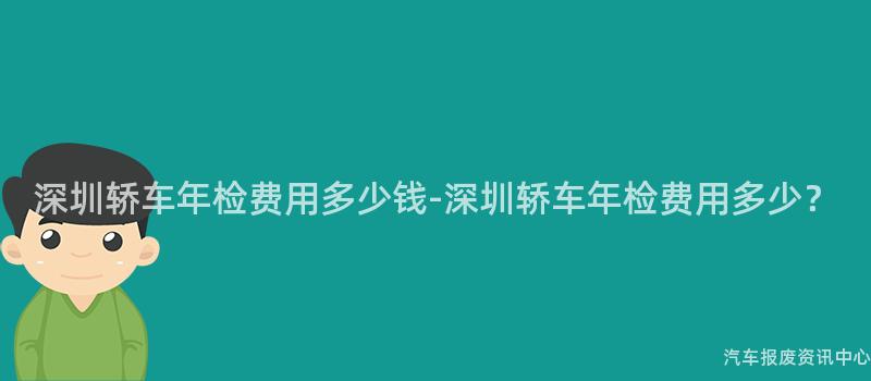 深圳轿车年检费用多少钱-深圳轿车年检费用多少？