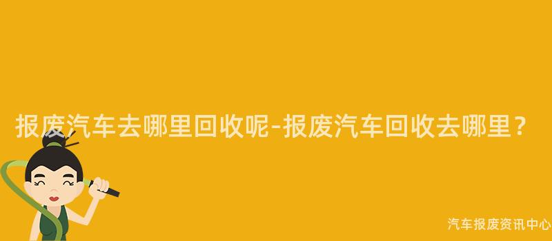 报废汽车去哪里回收呢-报废汽车回收去哪里？