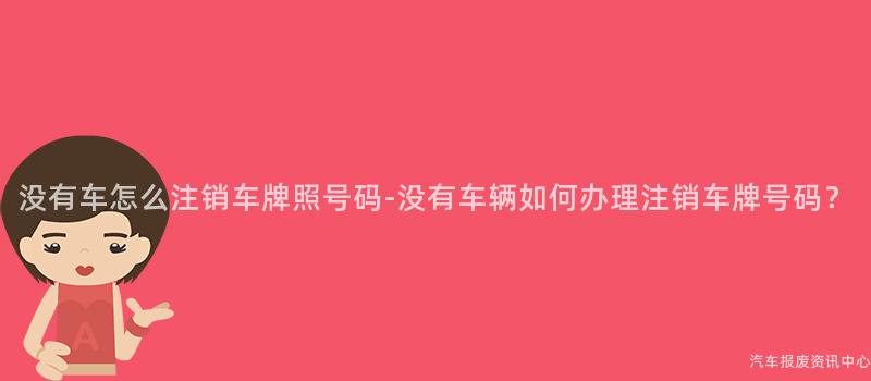 没有车怎么注销车牌照号码-没有车辆如何办理注销车牌号码？