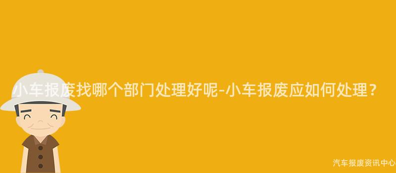小车报废找哪个部门处理好呢-小车报废应如何处理？