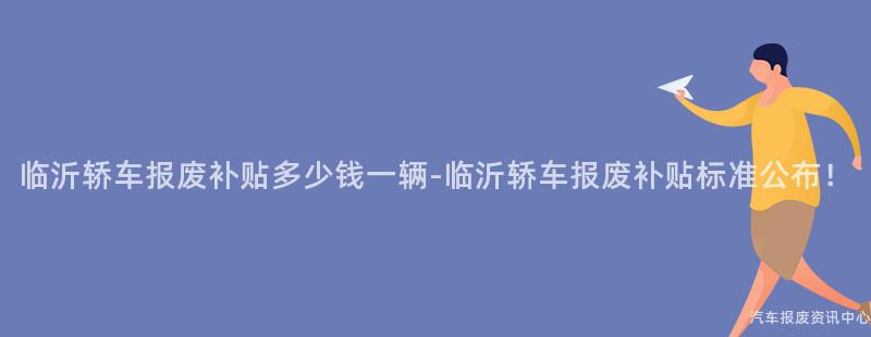 临沂轿车报废补贴多少钱一辆-临沂轿车报废补贴标准公布！