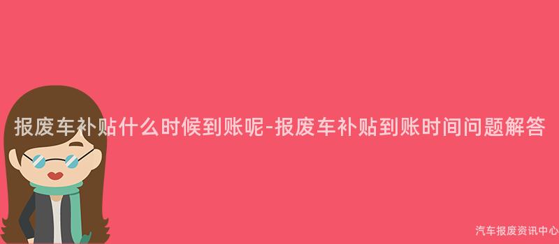 报废车补贴什么时候到账呢-报废车补贴到账时间问题解答