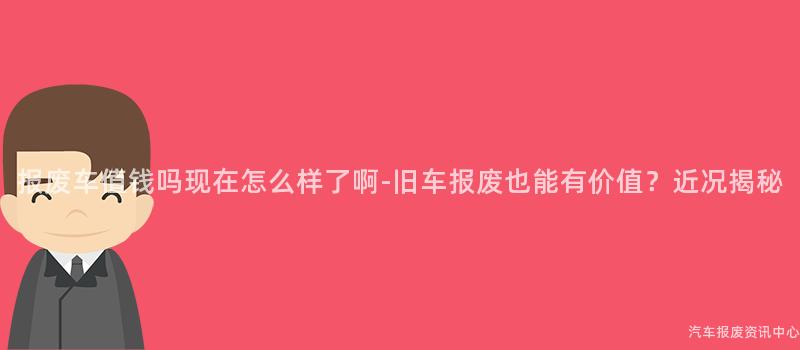 报废车值钱吗现在怎么样了啊-旧车报废也能有价值？近况揭秘