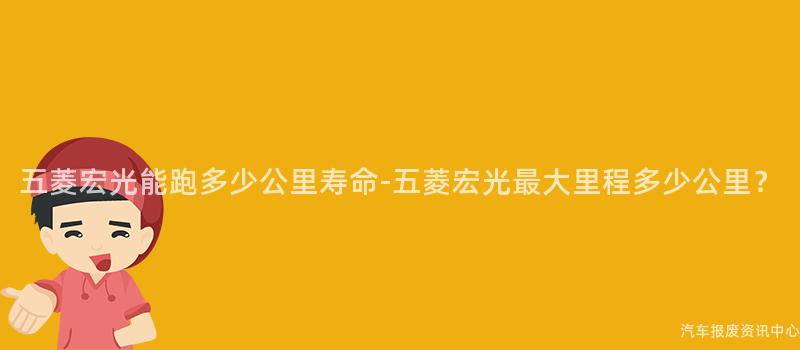 五菱宏光能跑多少公里寿命-五菱宏光最大里程多少公里？