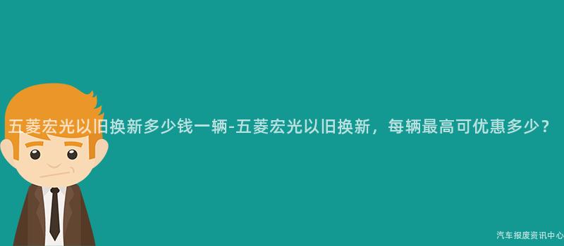 五菱宏光以旧换新多少钱一辆-五菱宏光以旧换新，每辆最高可优惠多少？