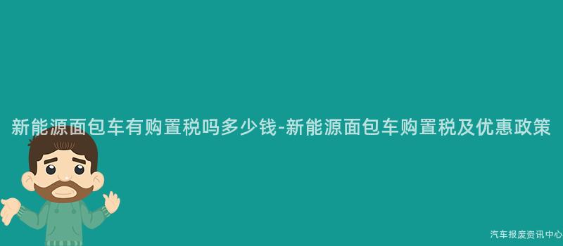 新能源面包车有购置税吗多少钱-新能源面包车购置税及优惠政策