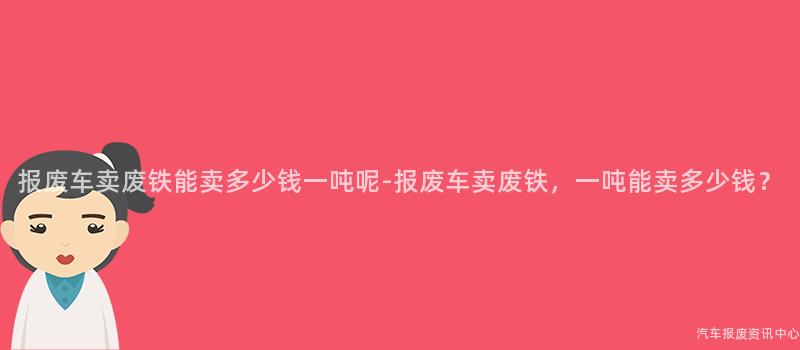 报废车卖废铁能卖多少钱一吨呢-报废车卖废铁，一吨能卖多少钱？