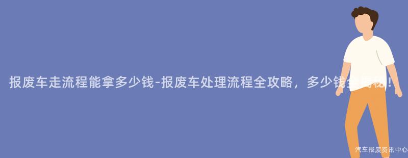 报废车走流程能拿多少钱-报废车处理流程全攻略，多少钱全揭秘！