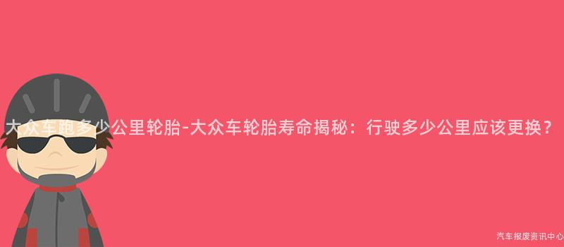 大众车跑多少公里轮胎-大众车轮胎寿命揭秘：行驶多少公里应该更换？