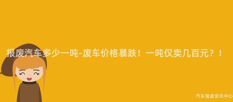 报废汽车多少一吨-废车价格暴跌！一吨仅卖几百元？！