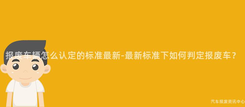报废车辆怎么认定的标准最新-最新标准下如何判定报废车？
