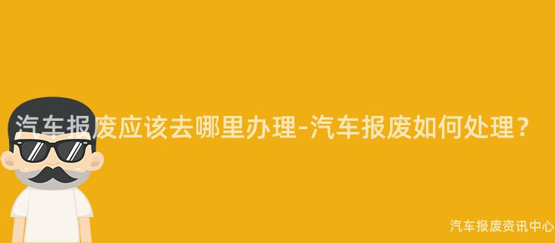 汽车报废应该去哪里办理-汽车报废如何处理？