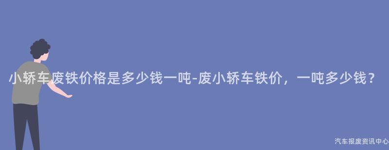 小轿车废铁价格是多少钱一吨-废小轿车铁价，一吨多少钱？