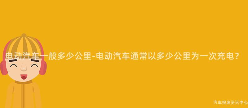 电动汽车一般多少公里-电动汽车通常以多少公里为一次充电？