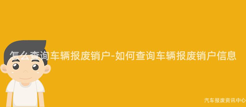 怎么查询车辆报废销户-如何查询车辆报废销户信息